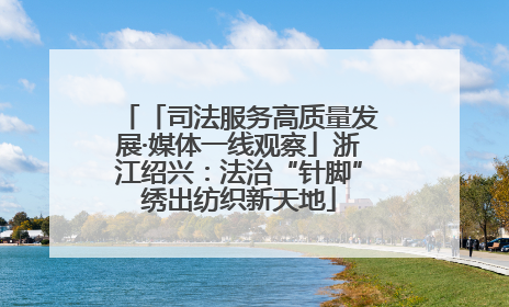 「司法服务高质量发展·媒体一线观察」浙江绍兴：法治“针脚”绣出纺织新天地