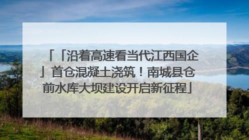 「沿着高速看当代江西国企」首仓混凝土浇筑！南城县仓前水库大坝建设开启新征程