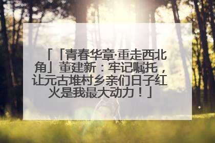 「青春华章·重走西北角」董建新：牢记嘱托，让元古堆村乡亲们日子红火是我最大动力！