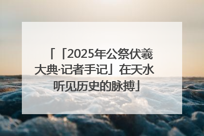 「2025年公祭伏羲大典·记者手记」在天水 听见历史的脉搏