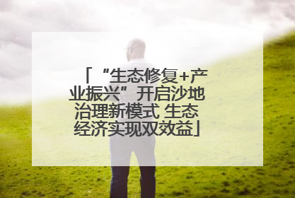 “生态修复+产业振兴”开启沙地治理新模式 生态经济实现双效益
