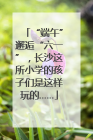 “端午”邂逅“六一”，长沙这所小学的孩子们是这样玩的……