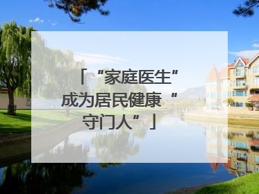 “家庭医生”成为居民健康“守门人”