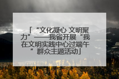“文化凝心 文明聚力”——我省开展“我在文明实践中心过端午”群众主题活动