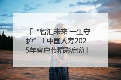 “智汇未来 一生守护”！中国人寿2025年客户节精彩启幕