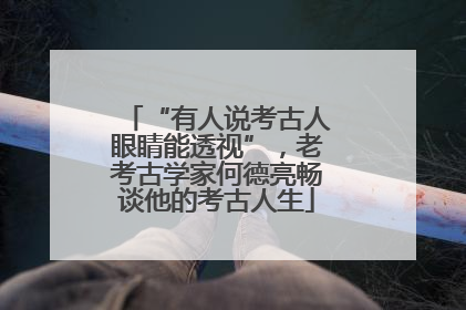 “有人说考古人眼睛能透视”，老考古学家何德亮畅谈他的考古人生