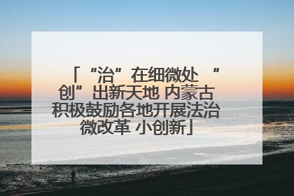 “治”在细微处 “创”出新天地 内蒙古积极鼓励各地开展法治微改革 小创新