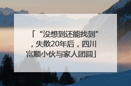 “没想到还能找到”，失散20年后，四川富顺小伙与家人团圆