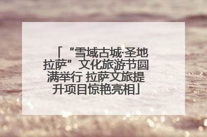 “雪域古城·圣地拉萨”文化旅游节圆满举行 拉萨文旅提升项目惊艳亮相