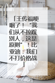 王传福哽咽了！“我们从不拉踩别人，这是原则”！比亚迪：我们不打价格战