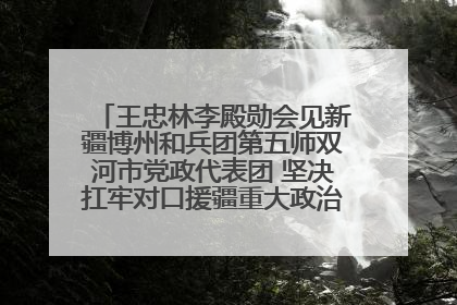 王忠林李殿勋会见新疆博州和兵团第五师双河市党政代表团 坚决扛牢对口援疆重大政治责任 推动双方实现优势互补务实合作