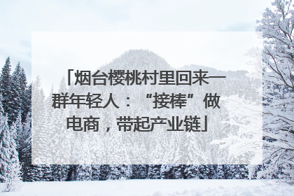 烟台樱桃村里回来一群年轻人：“接棒”做电商，带起产业链