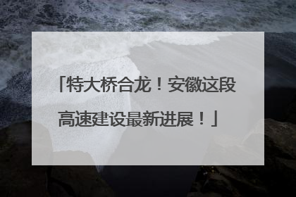 特大桥合龙！安徽这段高速建设最新进展！