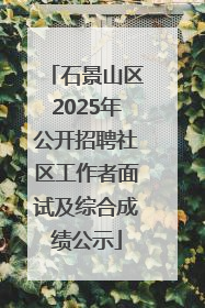 石景山区2025年公开招聘社区工作者面试及综合成绩公示