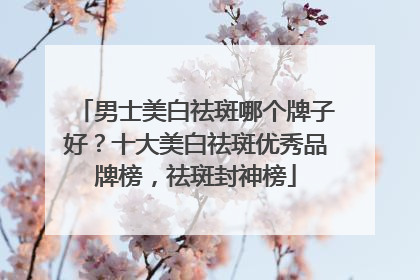 男士美白祛斑哪个牌子好？十大美白祛斑优秀品牌榜，祛斑封神榜