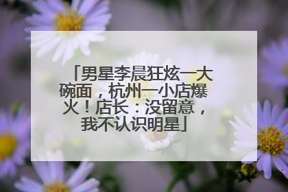 男星李晨狂炫一大碗面，杭州一小店爆火！店长：没留意，我不认识明星