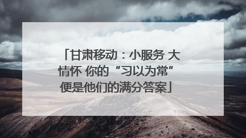 甘肃移动：小服务 大情怀 你的“习以为常”便是他们的满分答案