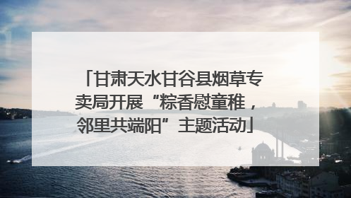 甘肃天水甘谷县烟草专卖局开展“粽香慰童稚，邻里共端阳”主题活动