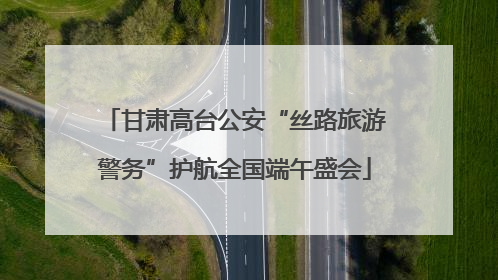 甘肃高台公安“丝路旅游警务”护航全国端午盛会