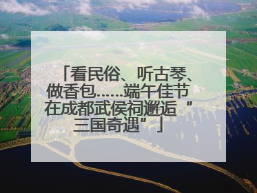 看民俗、听古琴、做香包……端午佳节在成都武侯祠邂逅“三国奇遇”