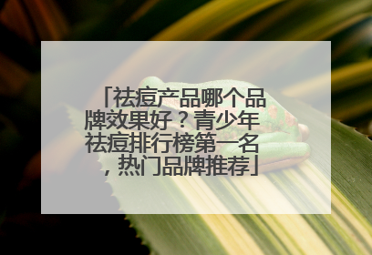 祛痘产品哪个品牌效果好？青少年祛痘排行榜第一名，热门品牌推荐