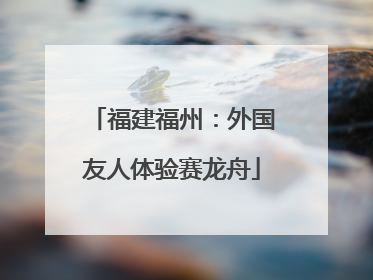福建福州：外国友人体验赛龙舟
