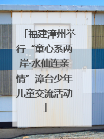 福建漳州举行“童心系两岸·水仙连亲情”漳台少年儿童交流活动