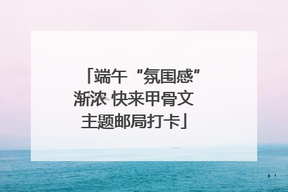端午“氛围感”渐浓 快来甲骨文主题邮局打卡