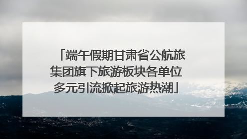 端午假期甘肃省公航旅集团旗下旅游板块各单位多元引流掀起旅游热潮