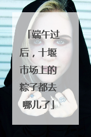 端午过后，十堰市场上的粽子都去哪儿了