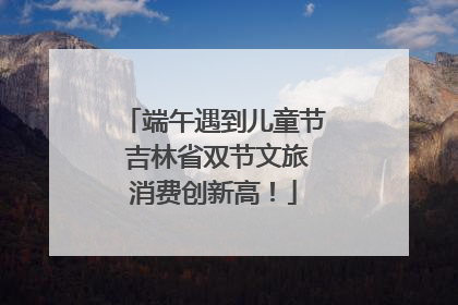 端午遇到儿童节 吉林省双节文旅消费创新高！