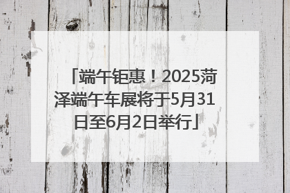 端午钜惠！2025菏泽端午车展将于5月31日至6月2日举行