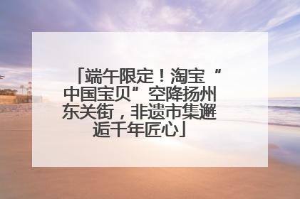 端午限定！淘宝“中国宝贝”空降扬州东关街，非遗市集邂逅千年匠心