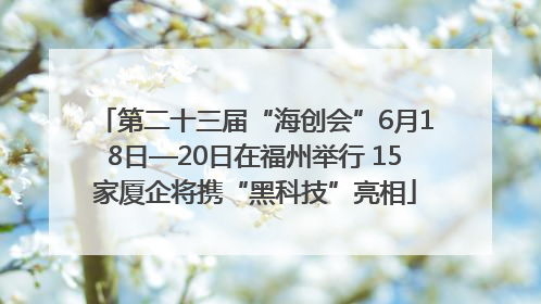 第二十三届“海创会”6月18日—20日在福州举行 15家厦企将携“黑科技”亮相