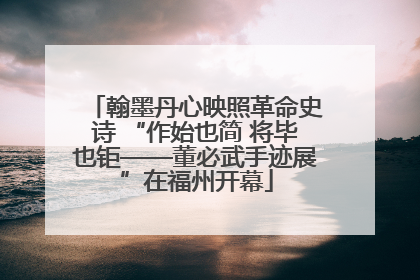 翰墨丹心映照革命史诗 “作始也简 将毕也钜——董必武手迹展”在福州开幕