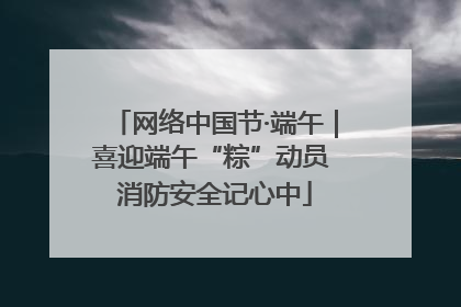 网络中国节·端午｜喜迎端午“粽”动员 消防安全记心中