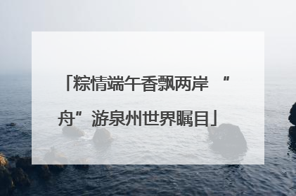 粽情端午香飘两岸 “舟”游泉州世界瞩目