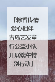 粽香传情爱心相伴 青岛艺发童行公益小队开展端午特别行动