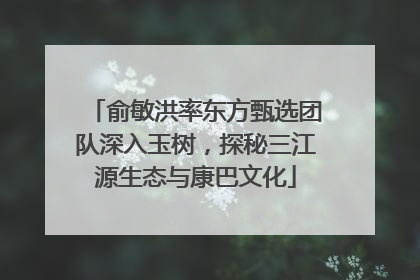俞敏洪率东方甄选团队深入玉树，探秘三江源生态与康巴文化