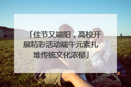 佳节又端阳，高校开展精彩活动端午元素扎堆传统文化浓郁