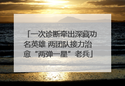 一次诊断牵出深藏功名英雄 两团队接力治愈“两弹一星”老兵