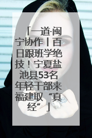 一道·闽宁协作丨百日跟班学绝技！宁夏盐池县53名年轻干部来福建取“真经”