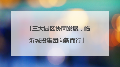 三大园区协同发展，临沂城投集团向新而行
