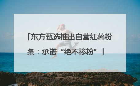 东方甄选推出自营红薯粉条：承诺“绝不掺粉”
