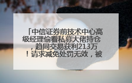 中信证券前技术中心高级经理偷看私募大佬持仓，趋同交易获利213万！请求减免处罚无效，被罚没426万