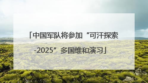 中国军队将参加“可汗探索-2025”多国维和演习