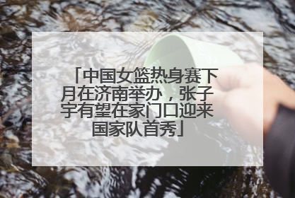 中国女篮热身赛下月在济南举办，张子宇有望在家门口迎来国家队首秀