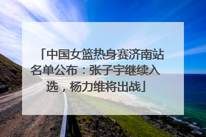 中国女篮热身赛济南站名单公布：张子宇继续入选，杨力维将出战