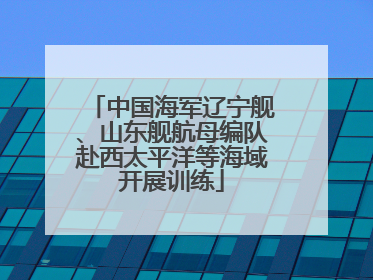中国海军辽宁舰、山东舰航母编队赴西太平洋等海域开展训练