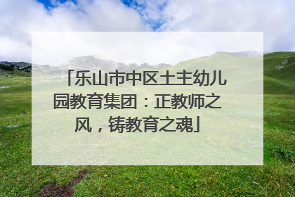 乐山市中区土主幼儿园教育集团：正教师之风，铸教育之魂